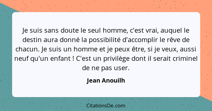 Je suis sans doute le seul homme, c'est vrai, auquel le destin aura donné la possibilité d'accomplir le rêve de chacun. Je suis un homm... - Jean Anouilh