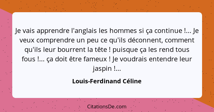 Je vais apprendre l'anglais les hommes si ça continue !... Je veux comprendre un peu ce qu'ils déconnent, comment qu'ils... - Louis-Ferdinand Céline