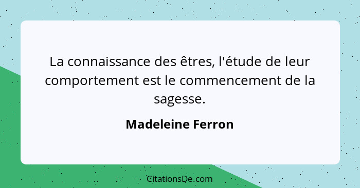 La connaissance des êtres, l'étude de leur comportement est le commencement de la sagesse.... - Madeleine Ferron