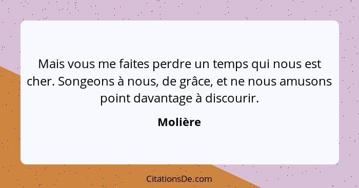 Mais vous me faites perdre un temps qui nous est cher. Songeons à nous, de grâce, et ne nous amusons point davantage à discourir.... - Molière