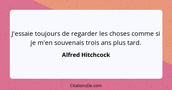 J'essaie toujours de regarder les choses comme si je m'en souvenais trois ans plus tard.... - Alfred Hitchcock