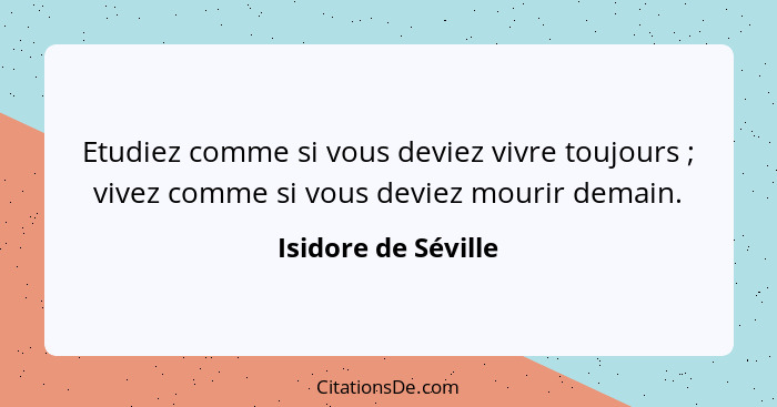 Etudiez comme si vous deviez vivre toujours ; vivez comme si vous deviez mourir demain.... - Isidore de Séville