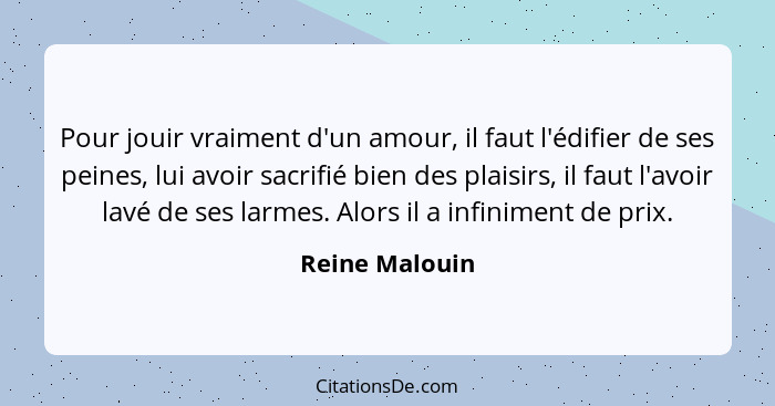 Pour jouir vraiment d'un amour, il faut l'édifier de ses peines, lui avoir sacrifié bien des plaisirs, il faut l'avoir lavé de ses lar... - Reine Malouin