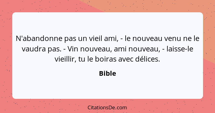 N'abandonne pas un vieil ami, - le nouveau venu ne le vaudra pas. - Vin nouveau, ami nouveau, - laisse-le vieillir, tu le boiras avec délices.... - Bible