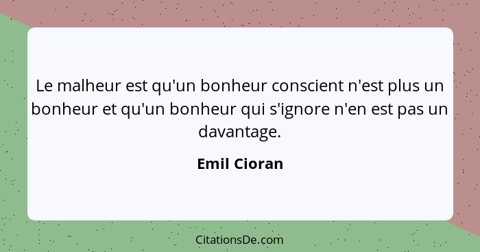 Le malheur est qu'un bonheur conscient n'est plus un bonheur et qu'un bonheur qui s'ignore n'en est pas un davantage.... - Emil Cioran