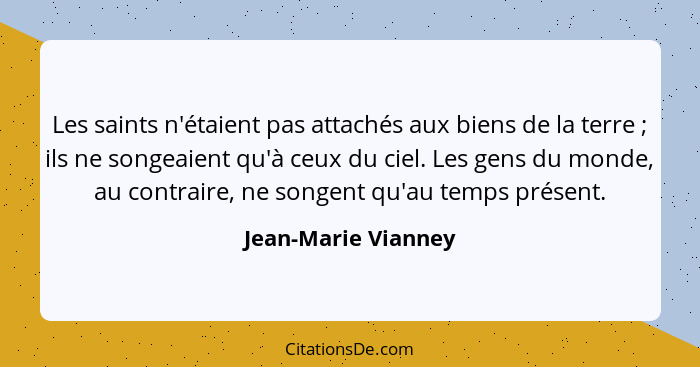 Les saints n'étaient pas attachés aux biens de la terre ; ils ne songeaient qu'à ceux du ciel. Les gens du monde, au contrai... - Jean-Marie Vianney