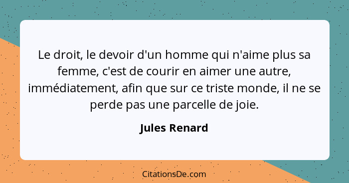 Le droit, le devoir d'un homme qui n'aime plus sa femme, c'est de courir en aimer une autre, immédiatement, afin que sur ce triste mond... - Jules Renard