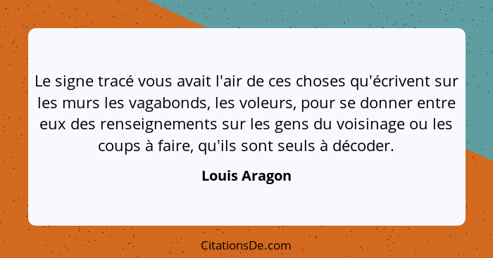 Le signe tracé vous avait l'air de ces choses qu'écrivent sur les murs les vagabonds, les voleurs, pour se donner entre eux des renseig... - Louis Aragon