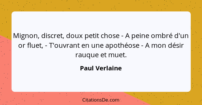 Mignon, discret, doux petit chose - A peine ombré d'un or fluet, - T'ouvrant en une apothéose - A mon désir rauque et muet.... - Paul Verlaine