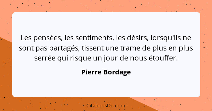 Les pensées, les sentiments, les désirs, lorsqu'ils ne sont pas partagés, tissent une trame de plus en plus serrée qui risque un jour... - Pierre Bordage