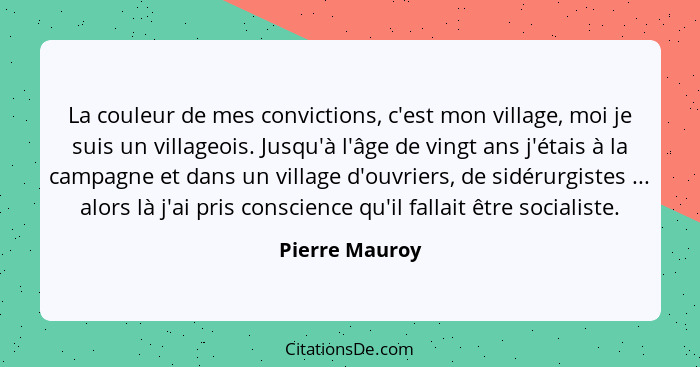 La couleur de mes convictions, c'est mon village, moi je suis un villageois. Jusqu'à l'âge de vingt ans j'étais à la campagne et dans... - Pierre Mauroy