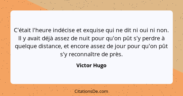 C'était l'heure indécise et exquise qui ne dit ni oui ni non. Il y avait déjà assez de nuit pour qu'on pût s'y perdre à quelque distance... - Victor Hugo