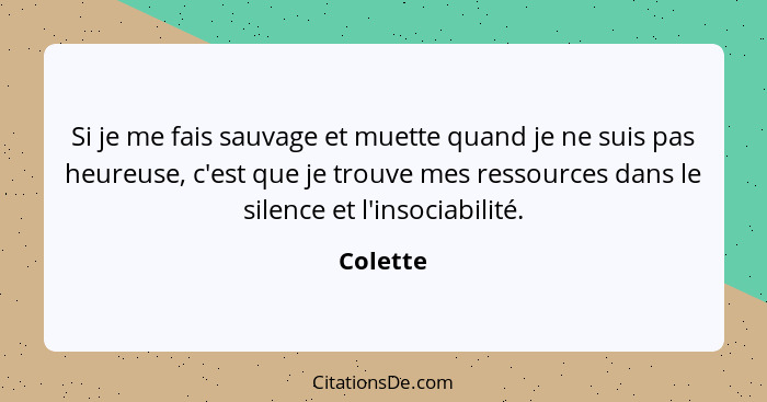 Si je me fais sauvage et muette quand je ne suis pas heureuse, c'est que je trouve mes ressources dans le silence et l'insociabilité.... - Colette