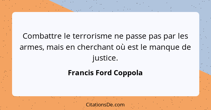 Combattre le terrorisme ne passe pas par les armes, mais en cherchant où est le manque de justice.... - Francis Ford Coppola