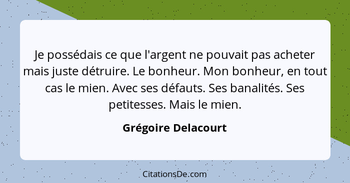 Je possédais ce que l'argent ne pouvait pas acheter mais juste détruire. Le bonheur. Mon bonheur, en tout cas le mien. Avec ses d... - Grégoire Delacourt