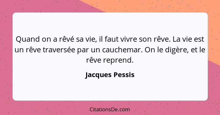 Quand on a rêvé sa vie, il faut vivre son rêve. La vie est un rêve traversée par un cauchemar. On le digère, et le rêve reprend.... - Jacques Pessis