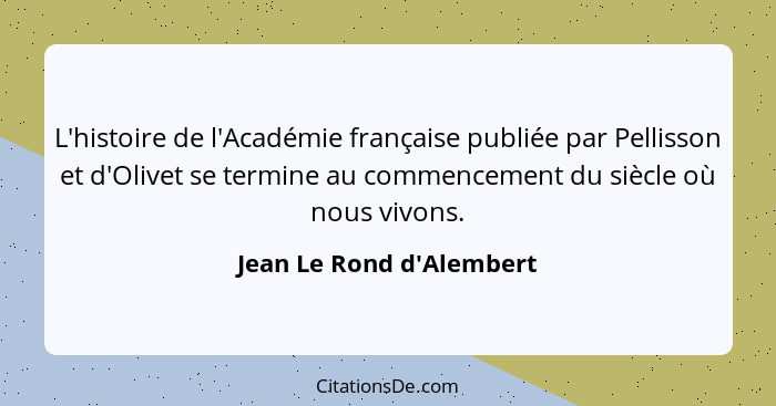 L'histoire de l'Académie française publiée par Pellisson et d'Olivet se termine au commencement du siècle où nous vivons... - Jean Le Rond d'Alembert