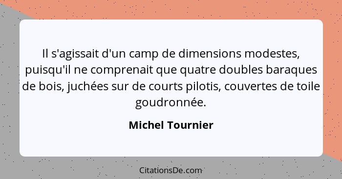 Il s'agissait d'un camp de dimensions modestes, puisqu'il ne comprenait que quatre doubles baraques de bois, juchées sur de courts p... - Michel Tournier
