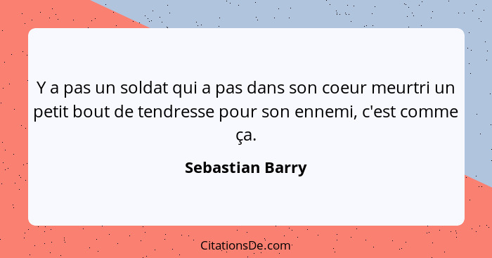 Y a pas un soldat qui a pas dans son coeur meurtri un petit bout de tendresse pour son ennemi, c'est comme ça.... - Sebastian Barry