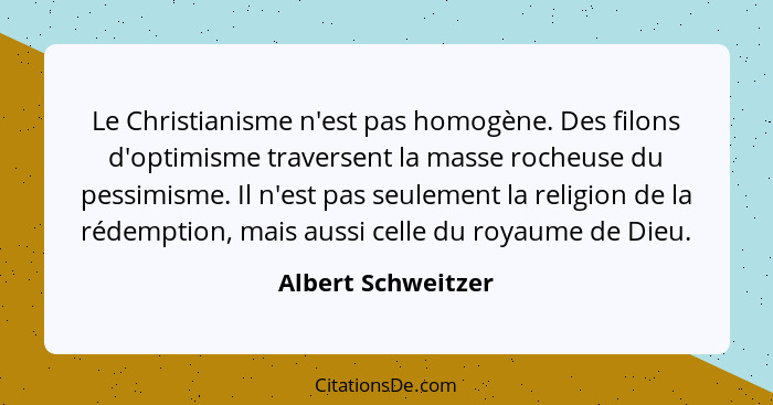 Le Christianisme n'est pas homogène. Des filons d'optimisme traversent la masse rocheuse du pessimisme. Il n'est pas seulement la... - Albert Schweitzer