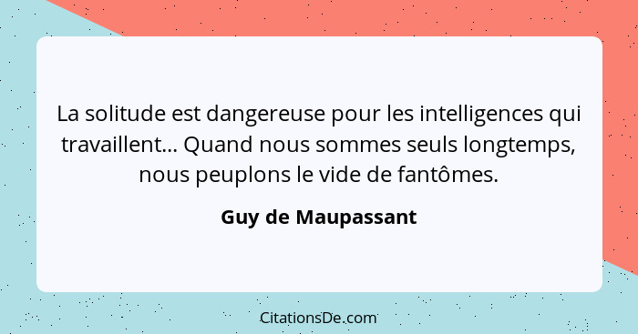 La solitude est dangereuse pour les intelligences qui travaillent... Quand nous sommes seuls longtemps, nous peuplons le vide de f... - Guy de Maupassant