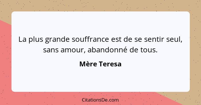 La plus grande souffrance est de se sentir seul, sans amour, abandonné de tous.... - Mère Teresa