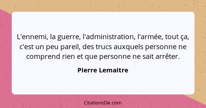 L'ennemi, la guerre, l'administration, l'armée, tout ça, c'est un peu pareil, des trucs auxquels personne ne comprend rien et que pe... - Pierre Lemaitre