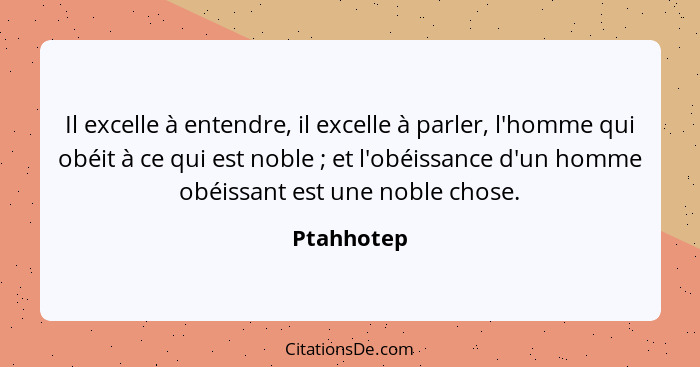 Il excelle à entendre, il excelle à parler, l'homme qui obéit à ce qui est noble ; et l'obéissance d'un homme obéissant est une noble... - Ptahhotep