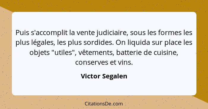 Puis s'accomplit la vente judiciaire, sous les formes les plus légales, les plus sordides. On liquida sur place les objets "utiles",... - Victor Segalen