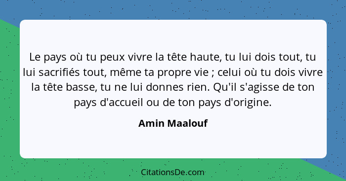 Le pays où tu peux vivre la tête haute, tu lui dois tout, tu lui sacrifiés tout, même ta propre vie ; celui où tu dois vivre la tê... - Amin Maalouf