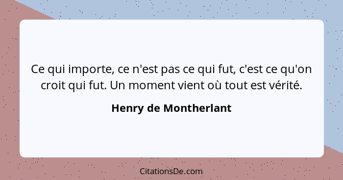 Ce qui importe, ce n'est pas ce qui fut, c'est ce qu'on croit qui fut. Un moment vient où tout est vérité.... - Henry de Montherlant