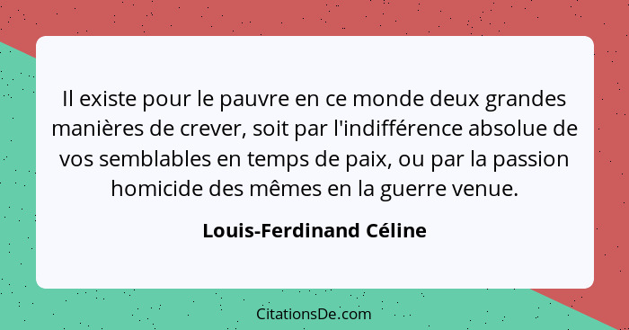 Il existe pour le pauvre en ce monde deux grandes manières de crever, soit par l'indifférence absolue de vos semblables en te... - Louis-Ferdinand Céline