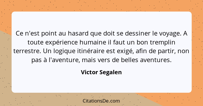 Ce n'est point au hasard que doit se dessiner le voyage. A toute expérience humaine il faut un bon tremplin terrestre. Un logique iti... - Victor Segalen