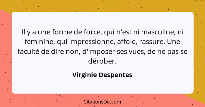 Il y a une forme de force, qui n'est ni masculine, ni féminine, qui impressionne, affole, rassure. Une faculté de dire non, d'imp... - Virginie Despentes