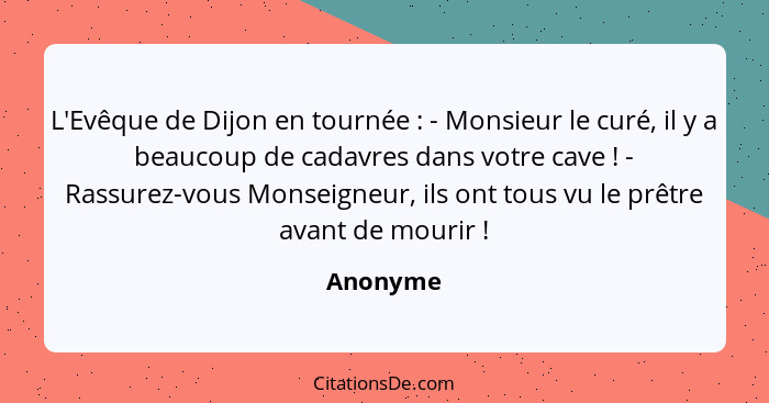 L'Evêque de Dijon en tournée : - Monsieur le curé, il y a beaucoup de cadavres dans votre cave ! - Rassurez-vous Monseigneur, ils... - Anonyme