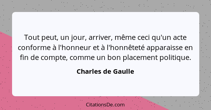 Tout peut, un jour, arriver, même ceci qu'un acte conforme à l'honneur et à l'honnêteté apparaisse en fin de compte, comme un bon... - Charles de Gaulle