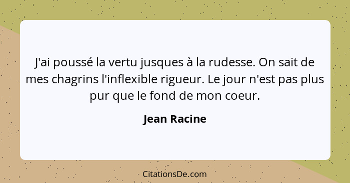 J'ai poussé la vertu jusques à la rudesse. On sait de mes chagrins l'inflexible rigueur. Le jour n'est pas plus pur que le fond de mon c... - Jean Racine