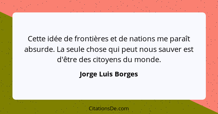 Cette idée de frontières et de nations me paraît absurde. La seule chose qui peut nous sauver est d'être des citoyens du monde.... - Jorge Luis Borges