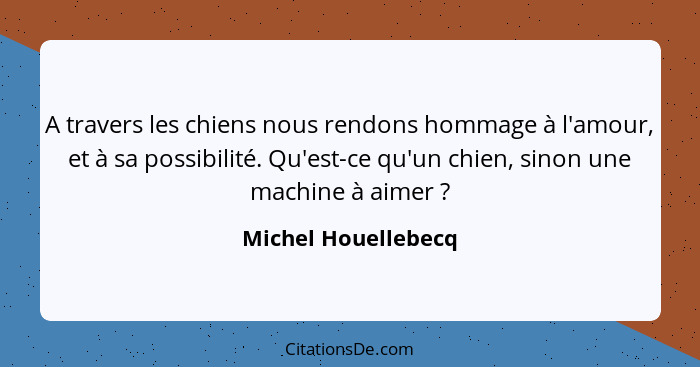 A travers les chiens nous rendons hommage à l'amour, et à sa possibilité. Qu'est-ce qu'un chien, sinon une machine à aimer ?... - Michel Houellebecq