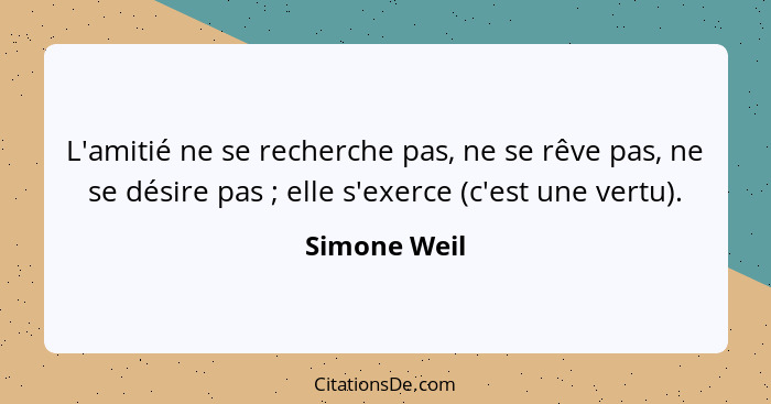 L'amitié ne se recherche pas, ne se rêve pas, ne se désire pas ; elle s'exerce (c'est une vertu).... - Simone Weil