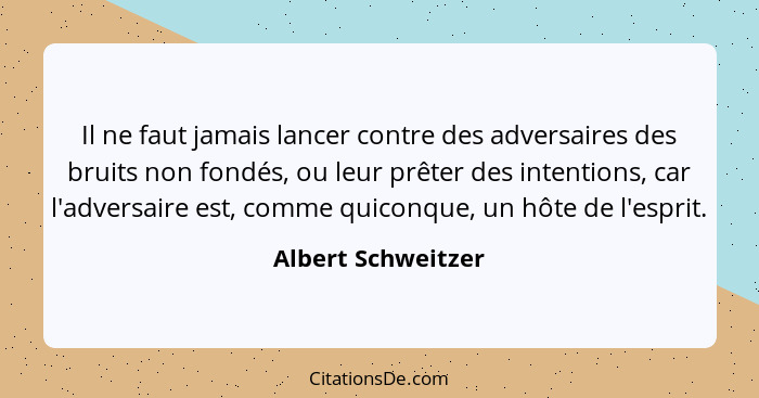 Il ne faut jamais lancer contre des adversaires des bruits non fondés, ou leur prêter des intentions, car l'adversaire est, comme... - Albert Schweitzer