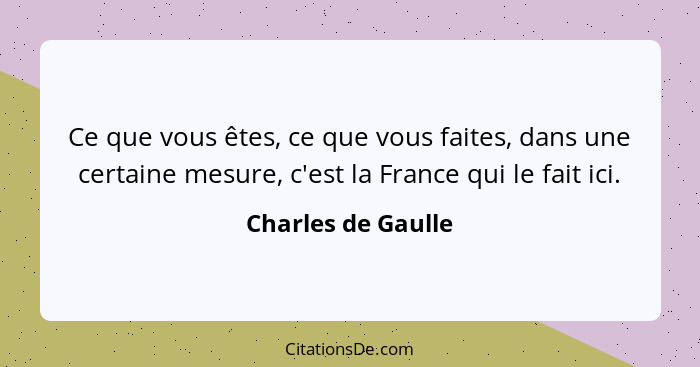 Ce que vous êtes, ce que vous faites, dans une certaine mesure, c'est la France qui le fait ici.... - Charles de Gaulle