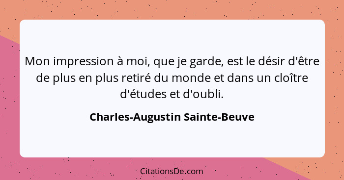 Mon impression à moi, que je garde, est le désir d'être de plus en plus retiré du monde et dans un cloître d'études et... - Charles-Augustin Sainte-Beuve