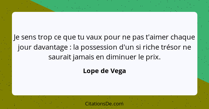 Je sens trop ce que tu vaux pour ne pas t'aimer chaque jour davantage : la possession d'un si riche trésor ne saurait jamais en di... - Lope de Vega