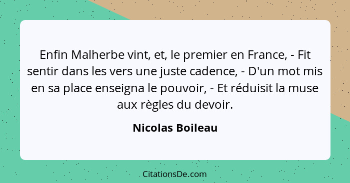 Enfin Malherbe vint, et, le premier en France, - Fit sentir dans les vers une juste cadence, - D'un mot mis en sa place enseigna le... - Nicolas Boileau