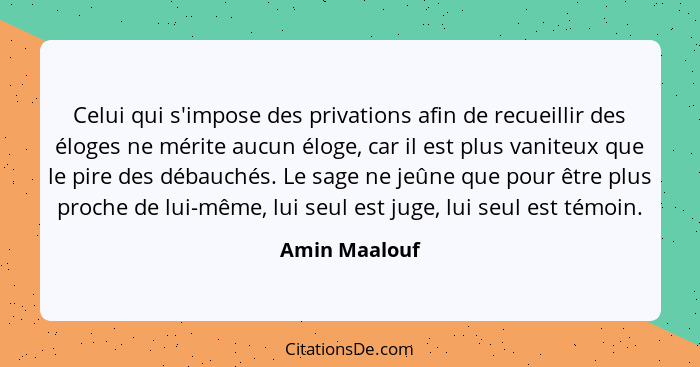 Celui qui s'impose des privations afin de recueillir des éloges ne mérite aucun éloge, car il est plus vaniteux que le pire des débauch... - Amin Maalouf