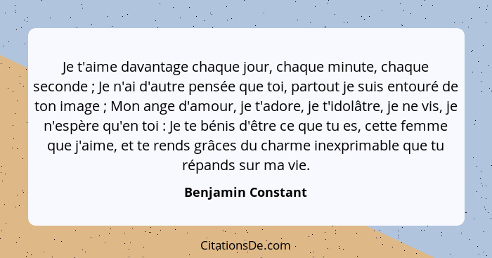 Je t'aime davantage chaque jour, chaque minute, chaque seconde ; Je n'ai d'autre pensée que toi, partout je suis entouré de t... - Benjamin Constant