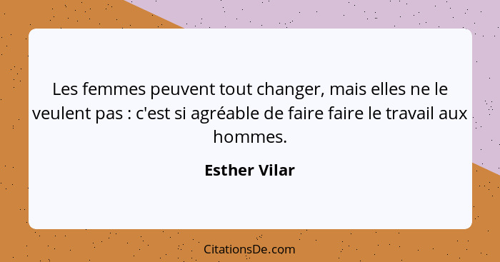 Les femmes peuvent tout changer, mais elles ne le veulent pas : c'est si agréable de faire faire le travail aux hommes.... - Esther Vilar