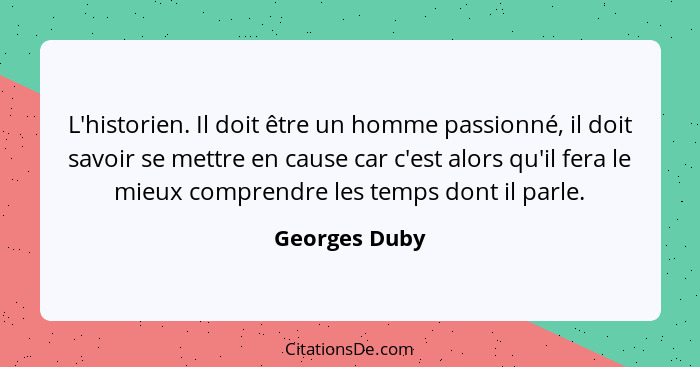 L'historien. Il doit être un homme passionné, il doit savoir se mettre en cause car c'est alors qu'il fera le mieux comprendre les temp... - Georges Duby