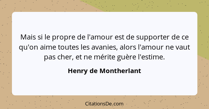 Mais si le propre de l'amour est de supporter de ce qu'on aime toutes les avanies, alors l'amour ne vaut pas cher, et ne mérite... - Henry de Montherlant